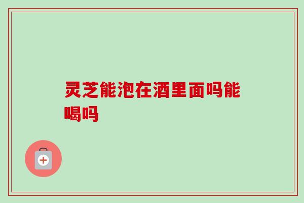 灵芝能泡在酒里面吗能喝吗-第1张图片-卓越灵芝孢子粉 灵芝能泡在酒里面吗能喝吗-第1张图片-卓越灵芝孢子粉