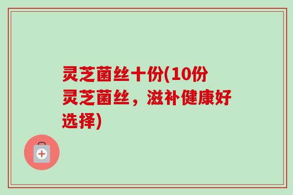 灵芝菌丝十份(10份灵芝菌丝,滋补健康好选择)-第1张图片-卓越灵芝孢子粉 灵芝菌丝十份(10份灵芝菌丝,滋补健康好选择)-第1张图片-卓越灵芝孢子粉
