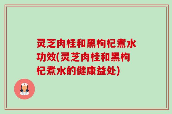 灵芝肉桂和黑枸杞煮水功效(灵芝肉桂和黑枸杞煮水的健康益处)-第1张图片-卓越灵芝孢子粉