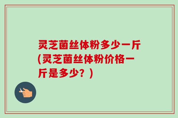 灵芝菌丝体粉多少一斤(灵芝菌丝体粉价格一斤是多少？)-第1张图片-卓越灵芝孢子粉