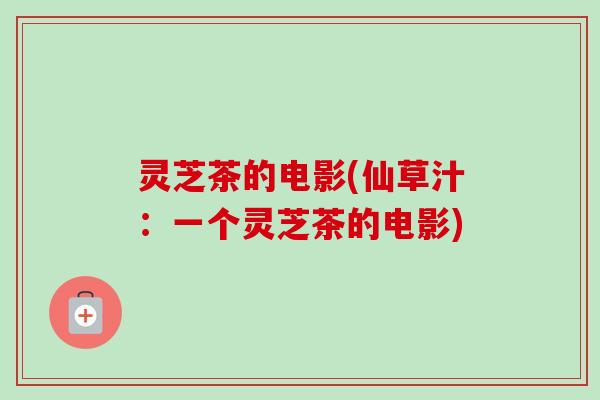 灵芝茶的电影(仙草汁:一个灵芝茶的电影)-第1张图片-卓越灵芝孢子粉 灵芝茶的电影(仙草汁:一个灵芝茶的电影)-第1张图片-卓越灵芝孢子粉