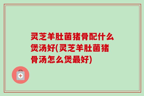 灵芝羊肚菌猪骨配什么煲汤好(灵芝羊肚菌猪骨汤怎么煲最好)-第1张图片-卓越灵芝孢子粉 灵芝羊肚菌猪骨配什么煲汤好(灵芝羊肚菌猪骨汤怎么煲最好)-第1张图片-卓越灵芝孢子粉