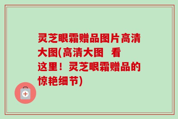 灵芝眼霜赠品图片高清大图(高清大图 看这里!灵芝眼霜赠品的惊艳细节)-第1张图片-卓越灵芝孢子粉 灵芝眼霜赠品图片高清大图(高清大图 看这里!灵芝眼霜赠品的惊艳细节)-第1张图片-卓越灵芝孢子粉