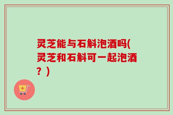 灵芝能与石斛泡酒吗(灵芝和石斛可一起泡酒？)-第1张图片-卓越灵芝孢子粉