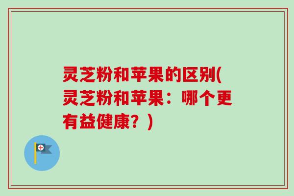 灵芝粉和苹果的区别(灵芝粉和苹果:哪个更有益健康?)-第1张图片-卓越灵芝孢子粉 灵芝粉和苹果的区别(灵芝粉和苹果:哪个更有益健康?)-第1张图片-卓越灵芝孢子粉