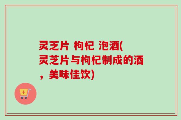 灵芝片 枸杞 泡酒(灵芝片与枸杞制成的酒,美味佳饮)-第1张图片-卓越灵芝孢子粉 灵芝片 枸杞 泡酒(灵芝片与枸杞制成的酒,美味佳饮)-第1张图片-卓越灵芝孢子粉