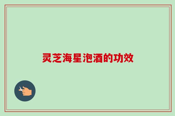 灵芝海星泡酒的功效-第1张图片-卓越灵芝孢子粉