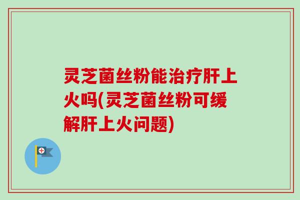 灵芝菌丝粉能治疗肝上火吗(灵芝菌丝粉可缓解肝上火问题)-第1张图片-卓越灵芝孢子粉 灵芝菌丝粉能治疗肝上火吗(灵芝菌丝粉可缓解肝上火问题)-第1张图片-卓越灵芝孢子粉