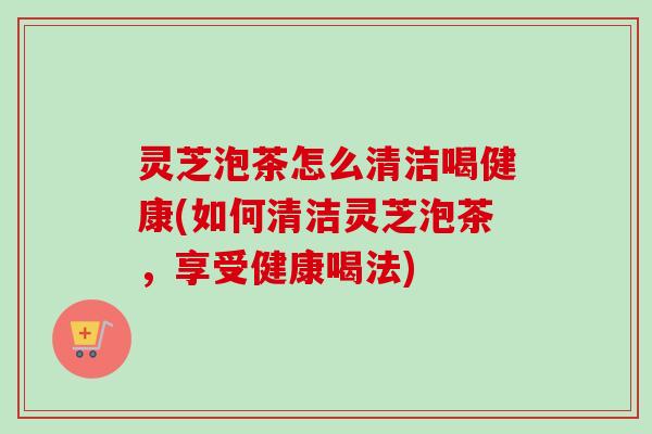灵芝泡茶怎么清洁喝健康(如何清洁灵芝泡茶，享受健康喝法)-第1张图片-卓越灵芝孢子粉
