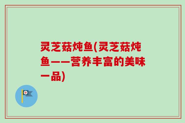 灵芝菇炖鱼(灵芝菇炖鱼——营养丰富的美味一品)-第1张图片-卓越灵芝孢子粉 灵芝菇炖鱼(灵芝菇炖鱼——营养丰富的美味一品)-第1张图片-卓越灵芝孢子粉