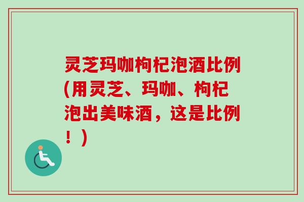 灵芝玛咖枸杞泡酒比例(用灵芝、玛咖、枸杞泡出美味酒，这是比例！)-第1张图片-卓越灵芝孢子粉