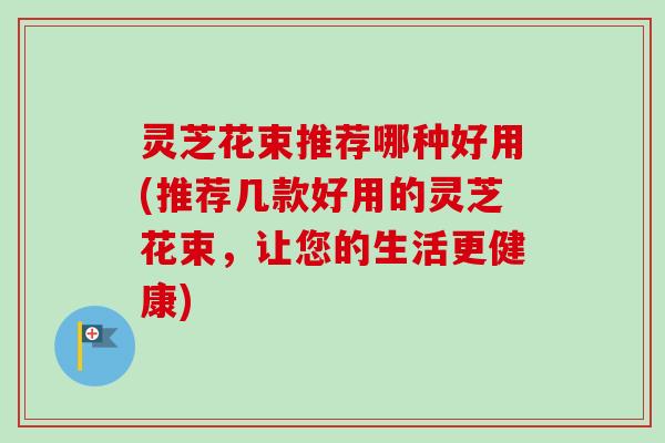灵芝花束推荐哪种好用(推荐几款好用的灵芝花束,让您的生活更健康)-第1张图片-卓越灵芝孢子粉 灵芝花束推荐哪种好用(推荐几款好用的灵芝花束,让您的生活更健康)-第1张图片-卓越灵芝孢子粉