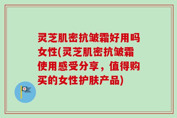 灵芝肌密抗皱霜好用吗女性(灵芝肌密抗皱霜使用感受分享,值得购买的女性护肤产品)-第1张图片-卓越灵芝孢子粉 灵芝肌密抗皱霜好用吗女性(灵芝肌密抗皱霜使用感受分享,值得购买的女性护肤产品)-第1张图片-卓越灵芝孢子粉