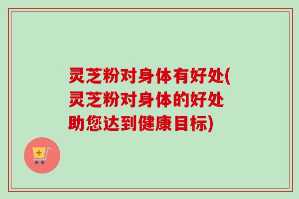 灵芝粉对身体有好处(灵芝粉对身体的好处 助您达到健康目标)-第1张图片-卓越灵芝孢子粉 灵芝粉对身体有好处(灵芝粉对身体的好处 助您达到健康目标)-第1张图片-卓越灵芝孢子粉