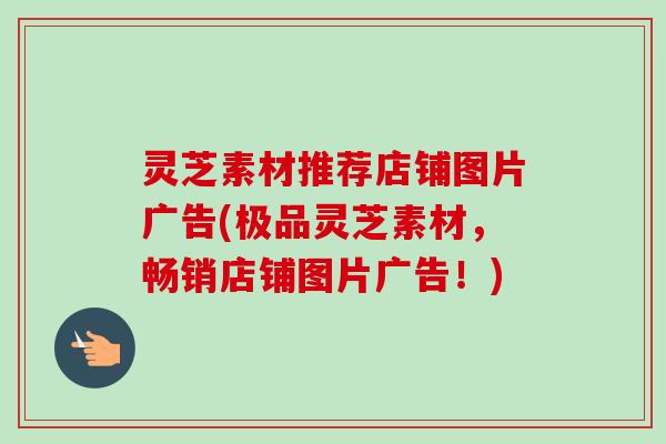 灵芝素材推荐店铺图片广告(极品灵芝素材,畅销店铺图片广告!)-第1张图片-卓越灵芝孢子粉 灵芝素材推荐店铺图片广告(极品灵芝素材,畅销店铺图片广告!)-第1张图片-卓越灵芝孢子粉