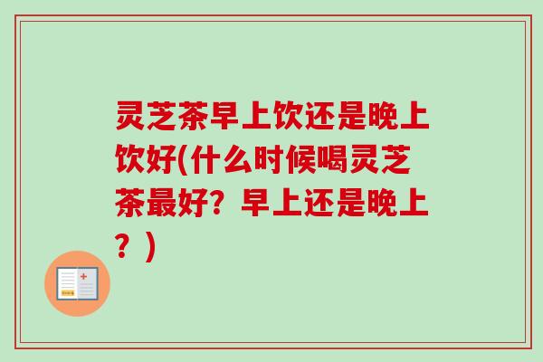 灵芝茶早上饮还是晚上饮好(什么时候喝灵芝茶最好?早上还是晚上?)-第1张图片-卓越灵芝孢子粉 灵芝茶早上饮还是晚上饮好(什么时候喝灵芝茶最好?早上还是晚上?)-第1张图片-卓越灵芝孢子粉