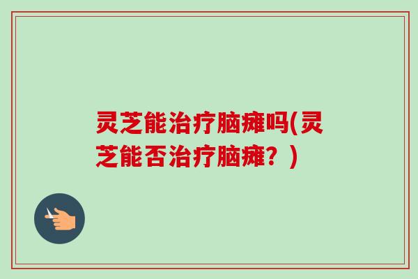 灵芝能治疗脑瘫吗(灵芝能否治疗脑瘫？)-第1张图片-卓越灵芝孢子粉