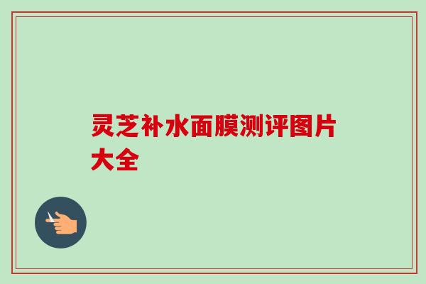 灵芝补水面膜测评图片大全-第1张图片-卓越灵芝孢子粉 灵芝补水面膜测评图片大全-第1张图片-卓越灵芝孢子粉