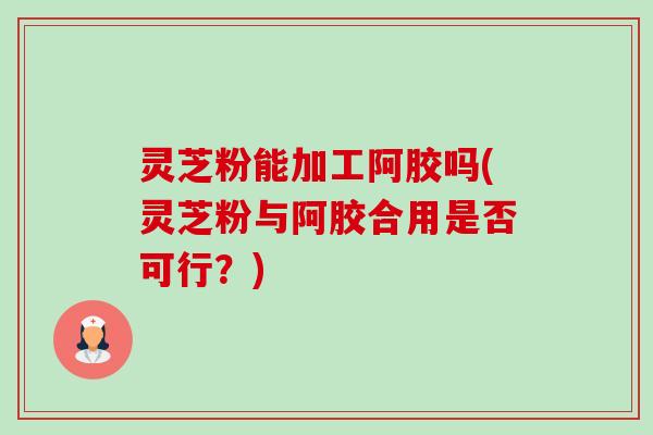 灵芝粉能加工阿胶吗(灵芝粉与阿胶合用是否可行？)-第1张图片-卓越灵芝孢子粉