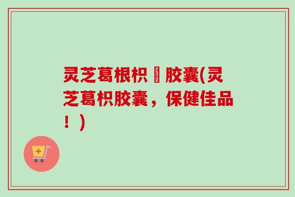 灵芝葛根枳椇胶囊(灵芝葛枳胶囊，保健佳品！)-第1张图片-卓越灵芝孢子粉