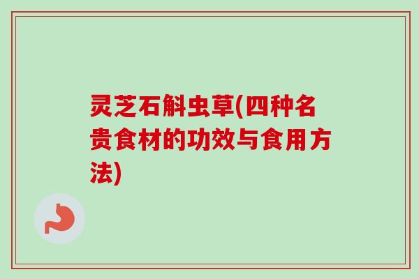 灵芝石斛虫草(四种名贵食材的功效与食用方法)-第1张图片-卓越灵芝孢子粉
