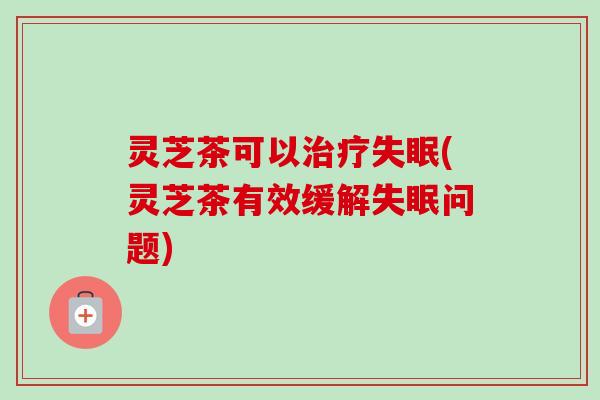 灵芝茶可以治疗失眠(灵芝茶有效缓解失眠问题)-第1张图片-卓越灵芝孢子粉 灵芝茶可以治疗失眠(灵芝茶有效缓解失眠问题)-第1张图片-卓越灵芝孢子粉