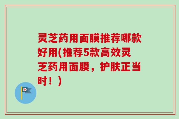 灵芝药用面膜推荐哪款好用(推荐5款高效灵芝药用面膜，护肤正当时！)-第1张图片-卓越灵芝孢子粉
