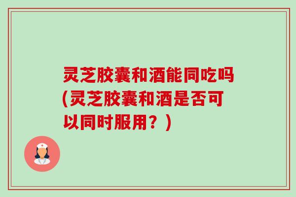 灵芝胶囊和酒能同吃吗(灵芝胶囊和酒是否可以同时服用？)-第1张图片-卓越灵芝孢子粉