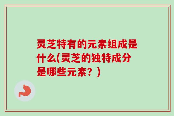 灵芝特有的元素组成是什么(灵芝的独特成分是哪些元素？)-第1张图片-卓越灵芝孢子粉