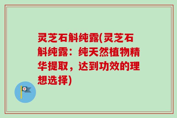 灵芝石斛纯露(灵芝石斛纯露:纯天然植物精华提取,达到功效的理想选择)-第1张图片-卓越灵芝孢子粉 灵芝石斛纯露(灵芝石斛纯露:纯天然植物精华提取,达到功效的理想选择)-第1张图片-卓越灵芝孢子粉
