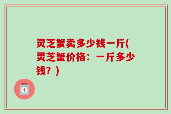 灵芝蟹卖多少钱一斤(灵芝蟹价格：一斤多少钱？)-第1张图片-卓越灵芝孢子粉