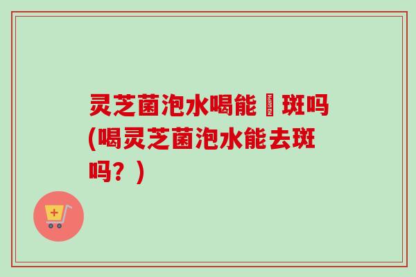 灵芝菌泡水喝能袪斑吗(喝灵芝菌泡水能去斑吗？)-第1张图片-卓越灵芝孢子粉