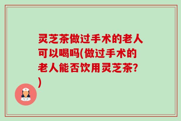灵芝茶做过手术的老人可以喝吗(做过手术的老人能否饮用灵芝茶？)-第1张图片-卓越灵芝孢子粉