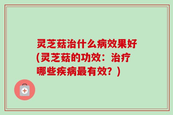 灵芝菇治什么病效果好(灵芝菇的功效：治疗哪些疾病最有效？)-第1张图片-卓越灵芝孢子粉