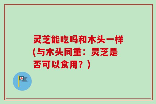 灵芝能吃吗和木头一样(与木头同重:灵芝是否可以食用?)-第1张图片-卓越灵芝孢子粉 灵芝能吃吗和木头一样(与木头同重:灵芝是否可以食用?)-第1张图片-卓越灵芝孢子粉