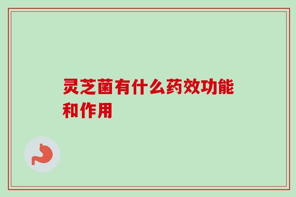 灵芝菌有什么药效功能和作用-第1张图片-卓越灵芝孢子粉