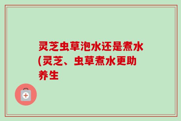 灵芝虫草泡水还是煮水(灵芝、虫草煮水更助养生-第1张图片-卓越灵芝孢子粉 灵芝虫草泡水还是煮水(灵芝、虫草煮水更助养生-第1张图片-卓越灵芝孢子粉