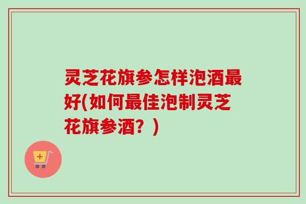 灵芝花旗参怎样泡酒最好(如何最佳泡制灵芝花旗参酒?)-第1张图片-卓越灵芝孢子粉 灵芝花旗参怎样泡酒最好(如何最佳泡制灵芝花旗参酒?)-第1张图片-卓越灵芝孢子粉