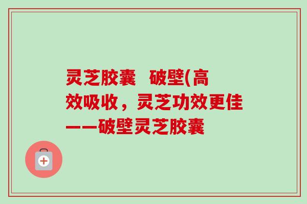 灵芝胶囊  破壁(高效吸收，灵芝功效更佳——破壁灵芝胶囊-第1张图片-卓越灵芝孢子粉