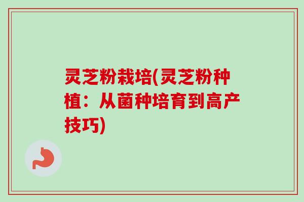 灵芝粉栽培(灵芝粉种植：从菌种培育到高产技巧)-第1张图片-卓越灵芝孢子粉