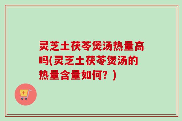 灵芝土茯苓煲汤热量高吗(灵芝土茯苓煲汤的热量含量如何？)-第1张图片-卓越灵芝孢子粉