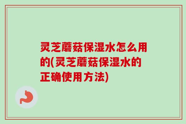 灵芝蘑菇保湿水怎么用的(灵芝蘑菇保湿水的正确使用方法)-第1张图片-卓越灵芝孢子粉