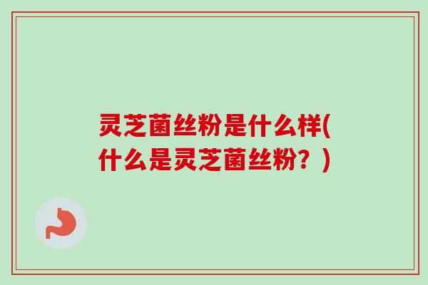 灵芝菌丝粉是什么样(什么是灵芝菌丝粉？)-第1张图片-卓越灵芝孢子粉