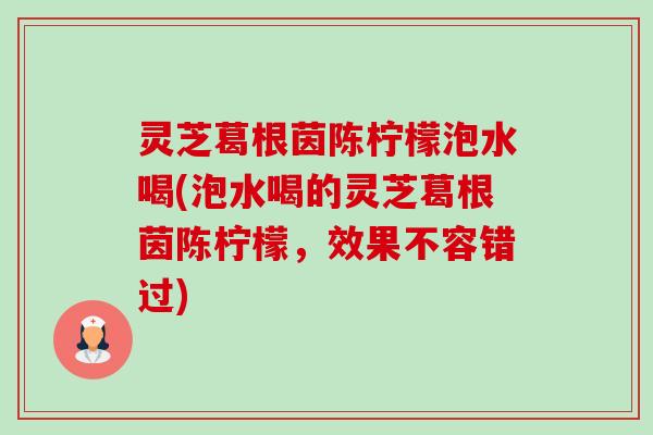 灵芝葛根茵陈柠檬泡水喝(泡水喝的灵芝葛根茵陈柠檬,效果不容错过)-第1张图片-卓越灵芝孢子粉 灵芝葛根茵陈柠檬泡水喝(泡水喝的灵芝葛根茵陈柠檬,效果不容错过)-第1张图片-卓越灵芝孢子粉