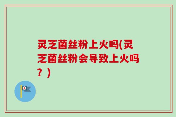 灵芝菌丝粉上火吗(灵芝菌丝粉会导致上火吗？)-第1张图片-卓越灵芝孢子粉