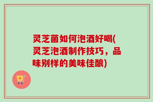 灵芝菌如何泡酒好喝(灵芝泡酒制作技巧,品味别样的美味佳酿)-第1张图片-卓越灵芝孢子粉 灵芝菌如何泡酒好喝(灵芝泡酒制作技巧,品味别样的美味佳酿)-第1张图片-卓越灵芝孢子粉