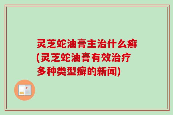 灵芝蛇油膏主治什么癣(灵芝蛇油膏有效治疗多种类型癣的新闻)-第1张图片-卓越灵芝孢子粉 灵芝蛇油膏主治什么癣(灵芝蛇油膏有效治疗多种类型癣的新闻)-第1张图片-卓越灵芝孢子粉