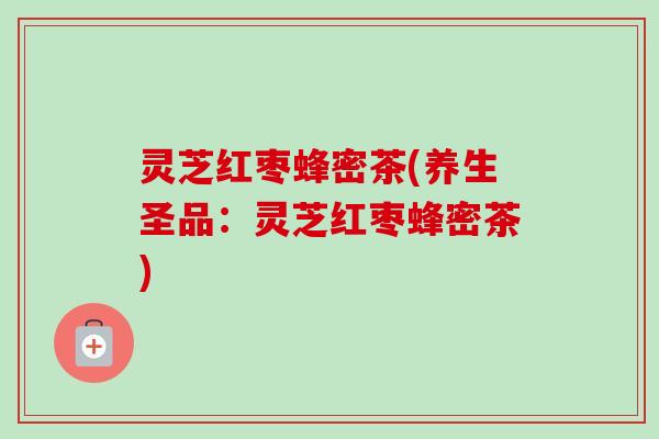 灵芝红枣蜂密茶(养生圣品：灵芝红枣蜂密茶)-第1张图片-卓越灵芝孢子粉