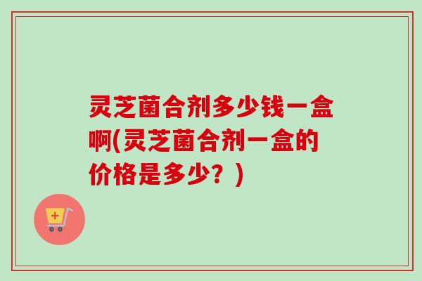 灵芝菌合剂多少钱一盒啊(灵芝菌合剂一盒的价格是多少？)-第1张图片-卓越灵芝孢子粉