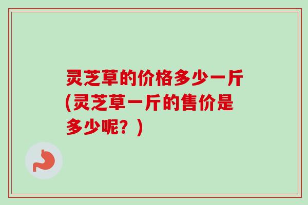 灵芝草的价格多少一斤(灵芝草一斤的售价是多少呢?)-第1张图片-卓越灵芝孢子粉 灵芝草的价格多少一斤(灵芝草一斤的售价是多少呢?)-第1张图片-卓越灵芝孢子粉